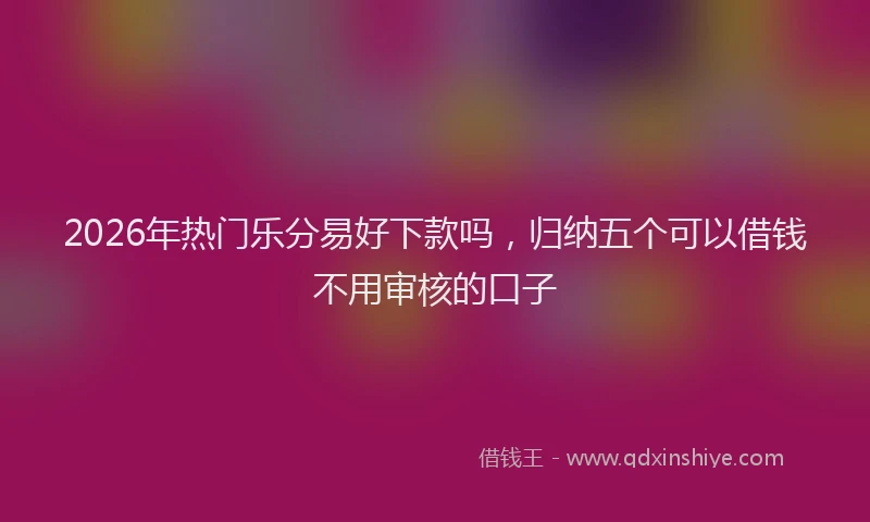 2026年热门乐分易好下款吗，归纳五个可以借钱不用审核的口子