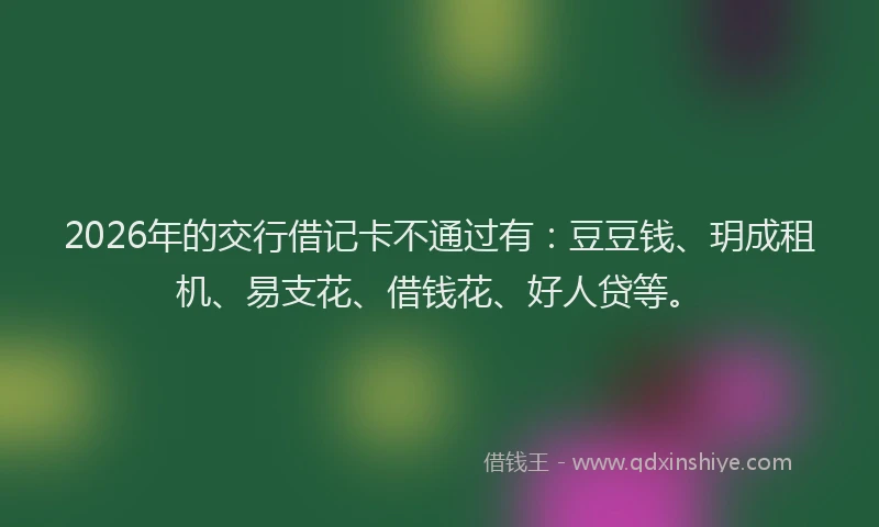 2026年的交行借记卡不通过有：豆豆钱、玥成租机、易支花、借钱花、好人贷等。