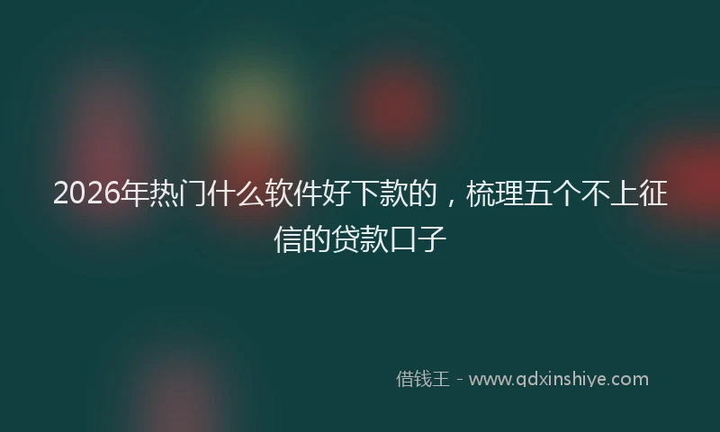 2026年热门什么软件好下款的，梳理五个不上征信的贷款口子