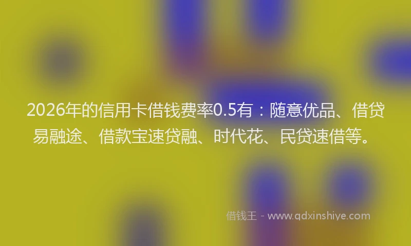 2026年的信用卡借钱费率0.5有：随意优品、借贷易融途、借款宝速贷融、时代花、民贷速借等。