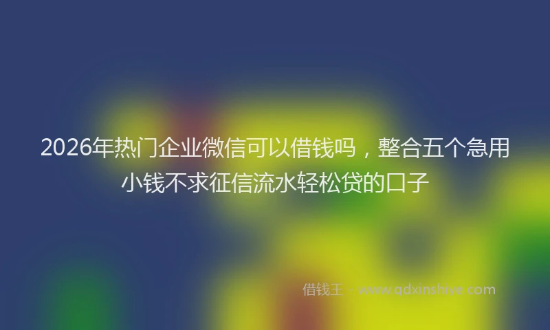2026年热门企业微信可以借钱吗，整合五个急用小钱不求征信流水轻松贷的口子