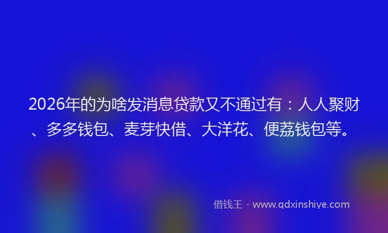 2026年的为啥发消息贷款又不通过有：人人聚财、多多钱包、麦芽快借、大洋花、便荔钱包等。