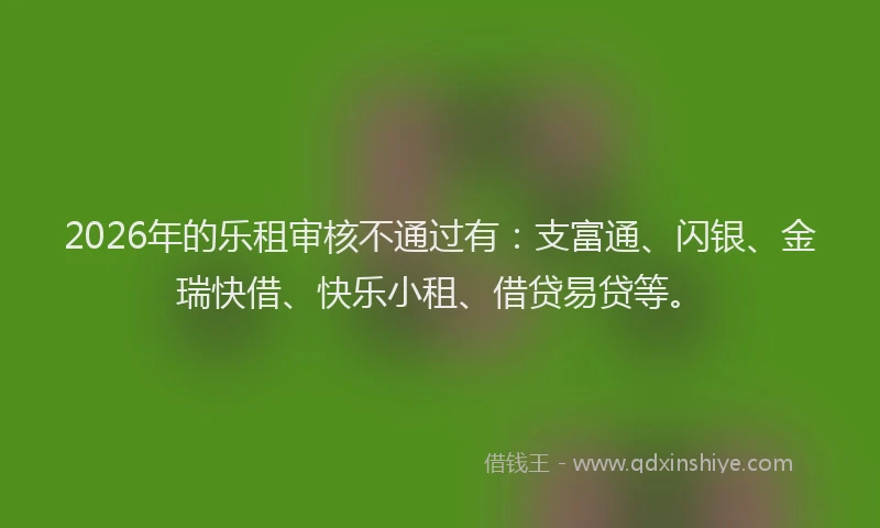 2026年的乐租审核不通过有：支富通、闪银、金瑞快借、快乐小租、借贷易贷等。