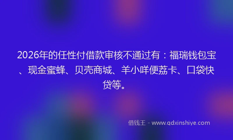 2026年的任性付借款审核不通过有：福瑞钱包宝、现金蜜蜂、贝壳商城、羊小咩便荔卡、口袋快贷等。