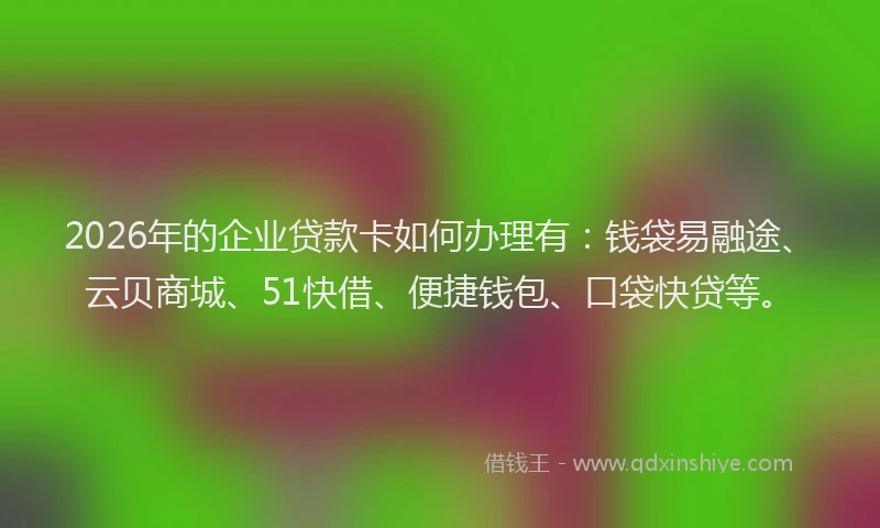 2026年的企业贷款卡如何办理有：钱袋易融途、云贝商城、51快借、便捷钱包、口袋快贷等。