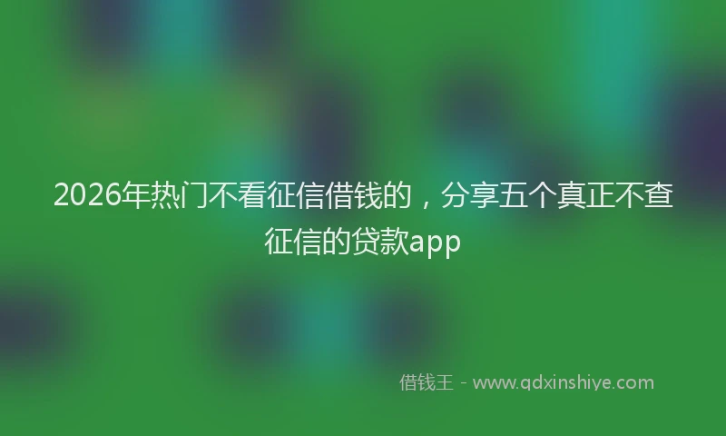 2026年热门不看征信借钱的，分享五个真正不查征信的贷款app