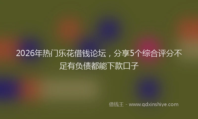 2026年热门乐花借钱论坛，分享5个综合评分不足有负债都能下款口子