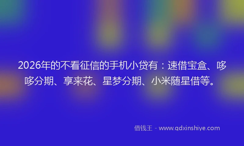 2026年的不看征信的手机小贷有：速借宝盒、哆哆分期、享来花、星梦分期、小米随星借等。