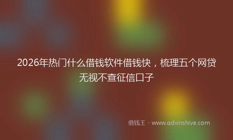 2026年热门什么借钱软件借钱快，梳理五个网贷无视不查征信口子