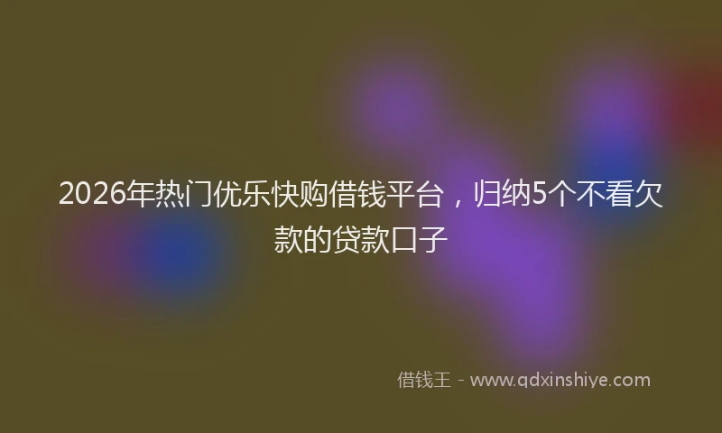 2026年热门优乐快购借钱平台，归纳5个不看欠款的贷款口子