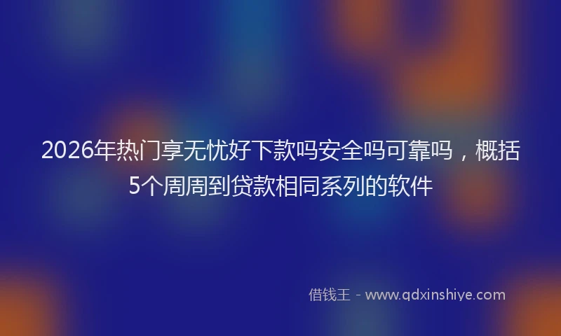 2026年热门享无忧好下款吗安全吗可靠吗，概括5个周周到贷款相同系列的软件