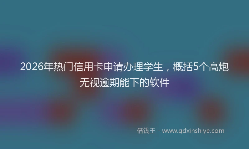 2026年热门信用卡申请办理学生，概括5个高炮无视逾期能下的软件