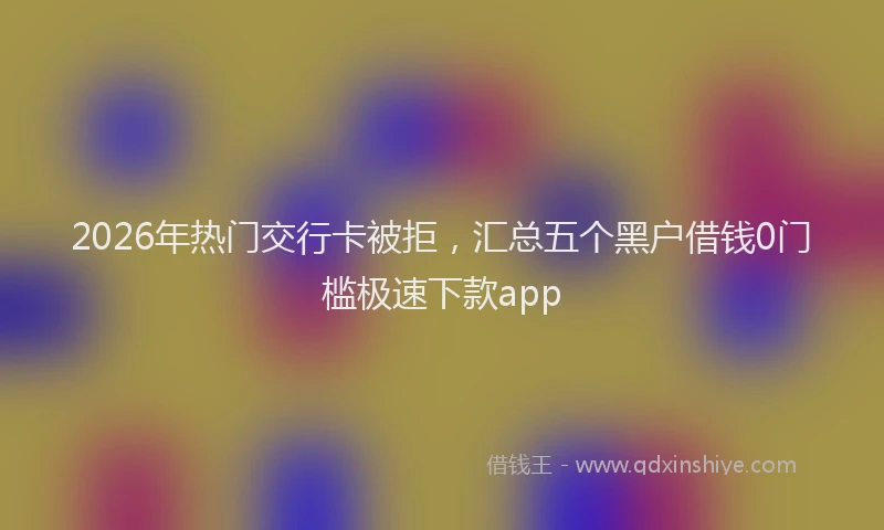 2026年热门交行卡被拒，汇总五个黑户借钱0门槛极速下款app