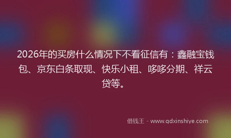 2026年的买房什么情况下不看征信有：鑫融宝钱包、京东白条取现、快乐小租、哆哆分期、祥云贷等。