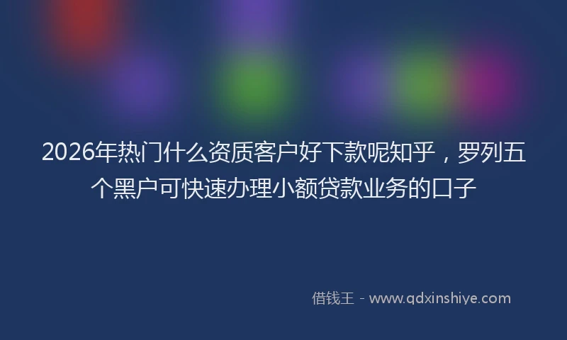 2026年热门什么资质客户好下款呢知乎，罗列五个黑户可快速办理小额贷款业务的口子