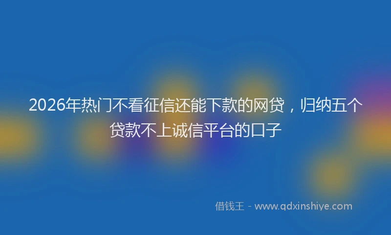 2026年热门不看征信还能下款的网贷，归纳五个贷款不上诚信平台的口子