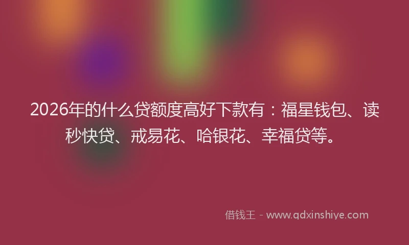 2026年的什么贷额度高好下款有：福星钱包、读秒快贷、戒易花、哈银花、幸福贷等。