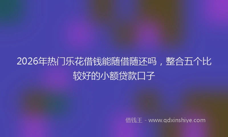 2026年热门乐花借钱能随借随还吗，整合五个比较好的小额贷款口子