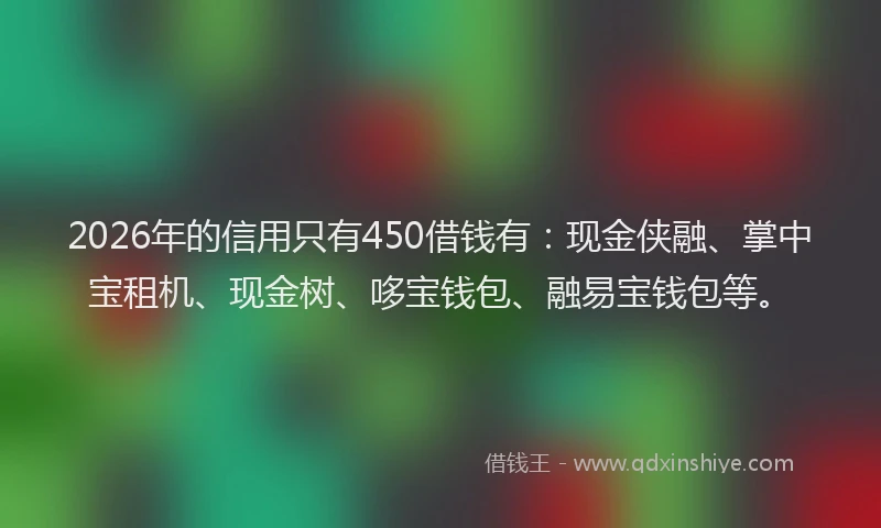 2026年的信用只有450借钱有：现金侠融、掌中宝租机、现金树、哆宝钱包、融易宝钱包等。