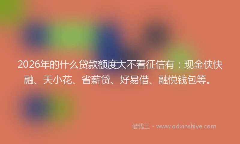 2026年的什么贷款额度大不看征信有：现金侠快融、天小花、省薪贷、好易借、融悦钱包等。