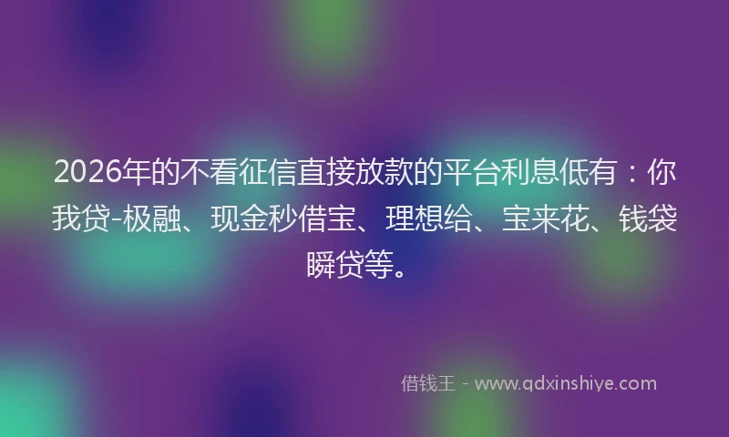 2026年的不看征信直接放款的平台利息低有：你我贷-极融、现金秒借宝、理想给、宝来花、钱袋瞬贷等。