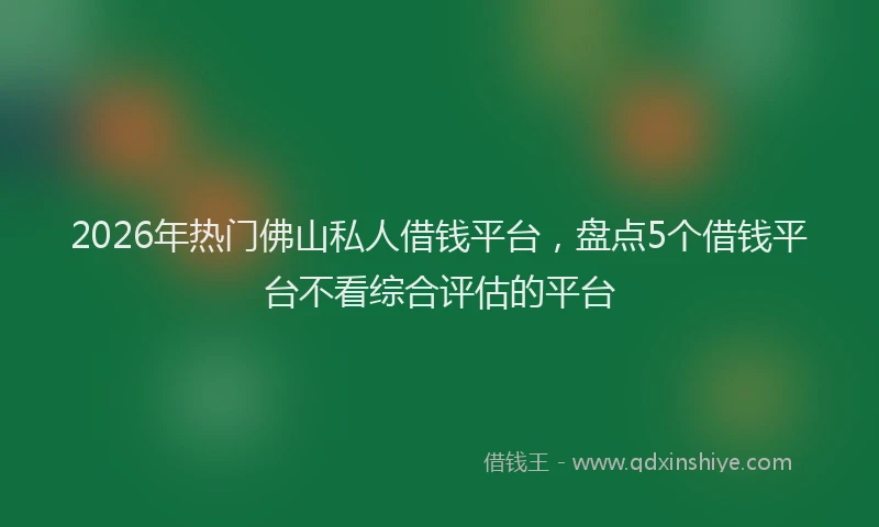 2026年热门佛山私人借钱平台，盘点5个借钱平台不看综合评估的平台