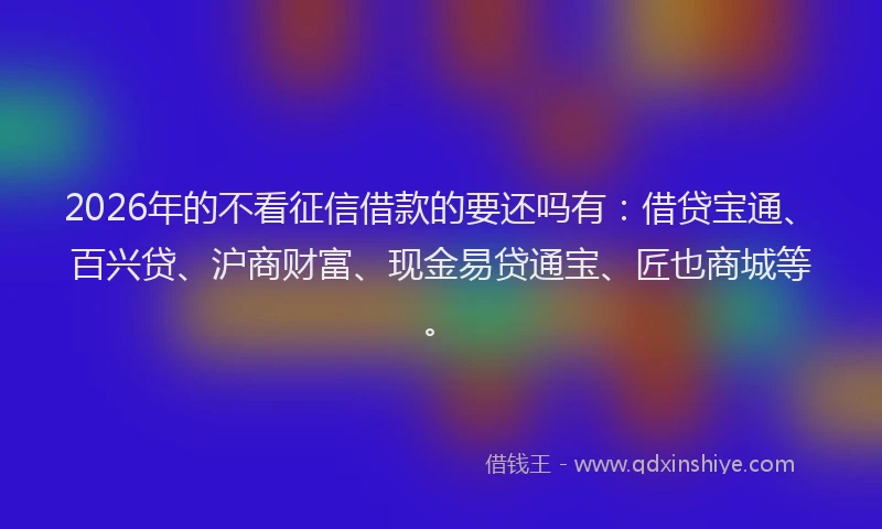 2026年的不看征信借款的要还吗有：借贷宝通、百兴贷、沪商财富、现金易贷通宝、匠也商城等。