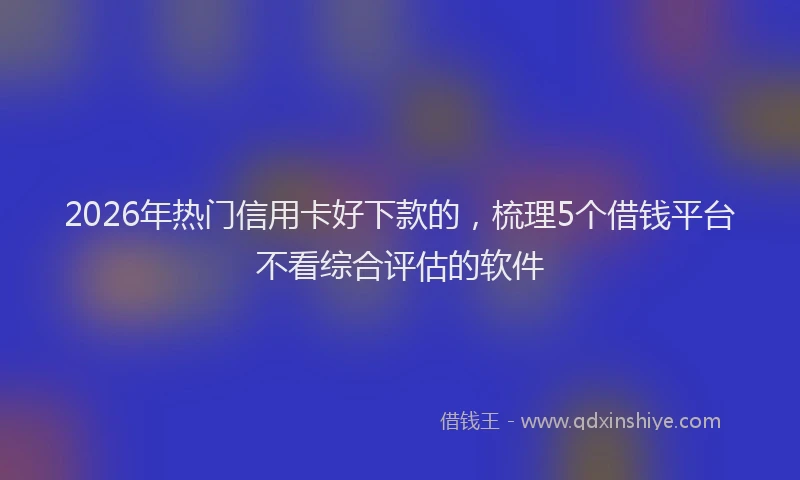 2026年热门信用卡好下款的，梳理5个借钱平台不看综合评估的软件