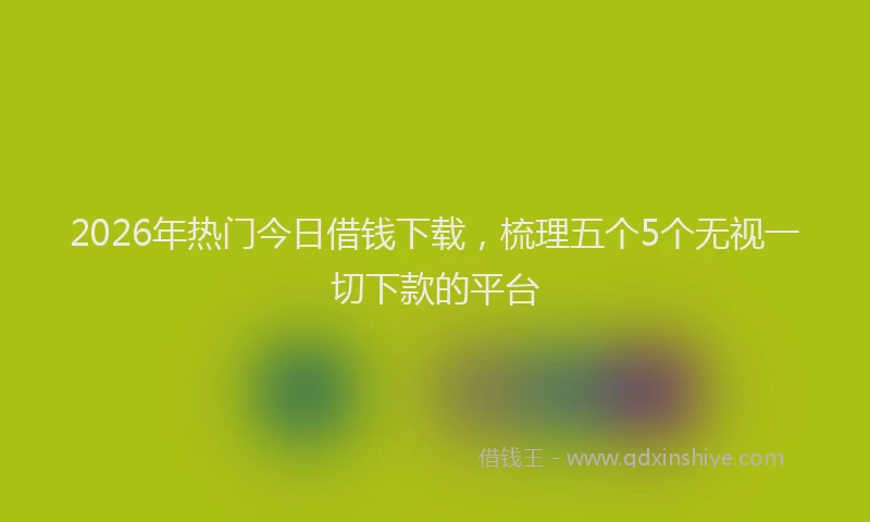 2026年热门今日借钱下载，梳理五个5个无视一切下款的平台