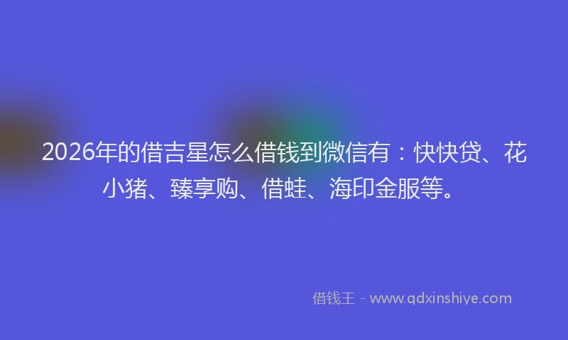 2026年的借吉星怎么借钱到微信有：快快贷、花小猪、臻享购、借蛙、海印金服等。