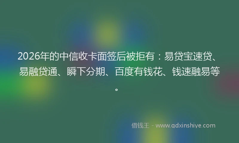 2026年的中信收卡面签后被拒有：易贷宝速贷、易融贷通、瞬下分期、百度有钱花、钱速融易等。