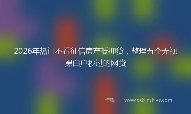 2026年热门不看征信房产抵押贷，整理五个无视黑白户秒过的网贷