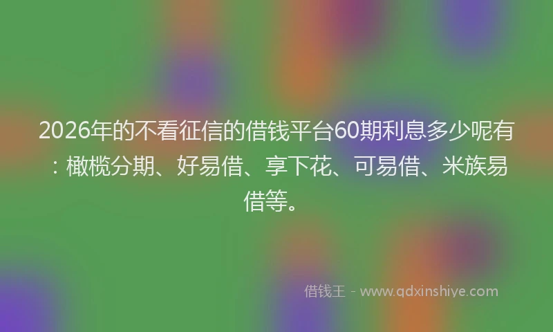 2026年的不看征信的借钱平台60期利息多少呢有：橄榄分期、好易借、享下花、可易借、米族易借等。