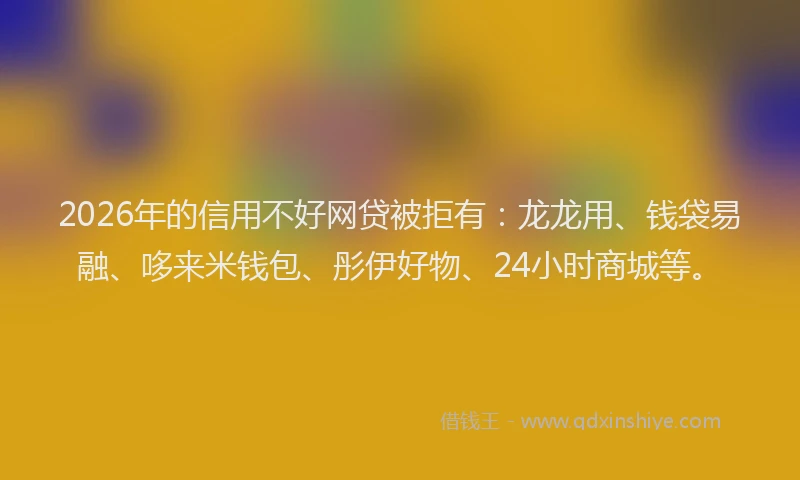 2026年的信用不好网贷被拒有：龙龙用、钱袋易融、哆来米钱包、彤伊好物、24小时商城等。