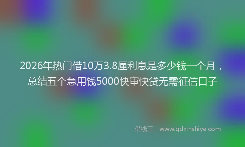 2026年热门借10万3.8厘利息是多少钱一个月，总结五个急用钱5000快审快贷无需征信口子