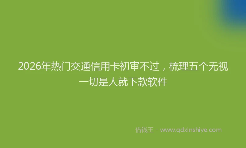 2026年热门交通信用卡初审不过，梳理五个无视一切是人就下款软件