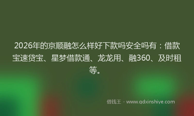 2026年的京顺融怎么样好下款吗安全吗有：借款宝速贷宝、星梦借款通、龙龙用、融360、及时租等。