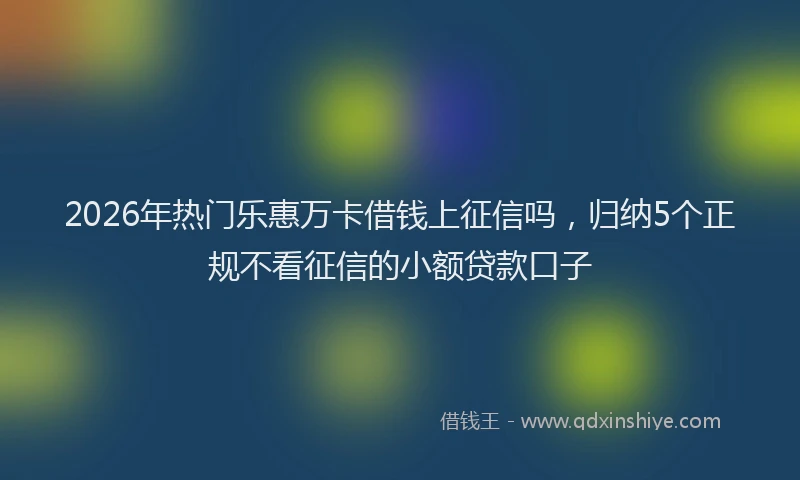 2026年热门乐惠万卡借钱上征信吗，归纳5个正规不看征信的小额贷款口子