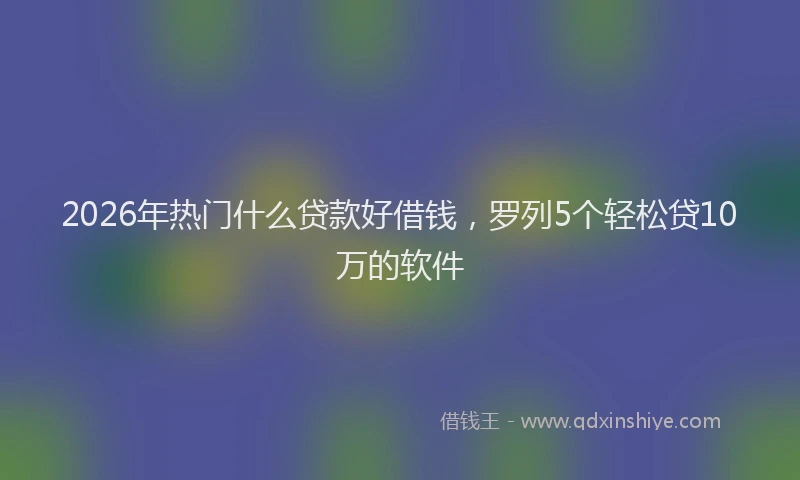 2026年热门什么贷款好借钱，罗列5个轻松贷10万的软件