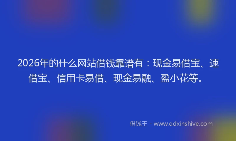 2026年的什么网站借钱靠谱有：现金易借宝、速借宝、信用卡易借、现金易融、盈小花等。