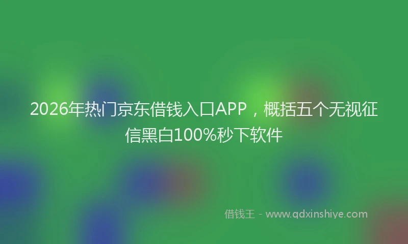 2026年热门京东借钱入口APP，概括五个无视征信黑白100%秒下软件
