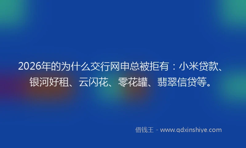 2026年的为什么交行网申总被拒有：小米贷款、银河好租、云闪花、零花罐、翡翠信贷等。