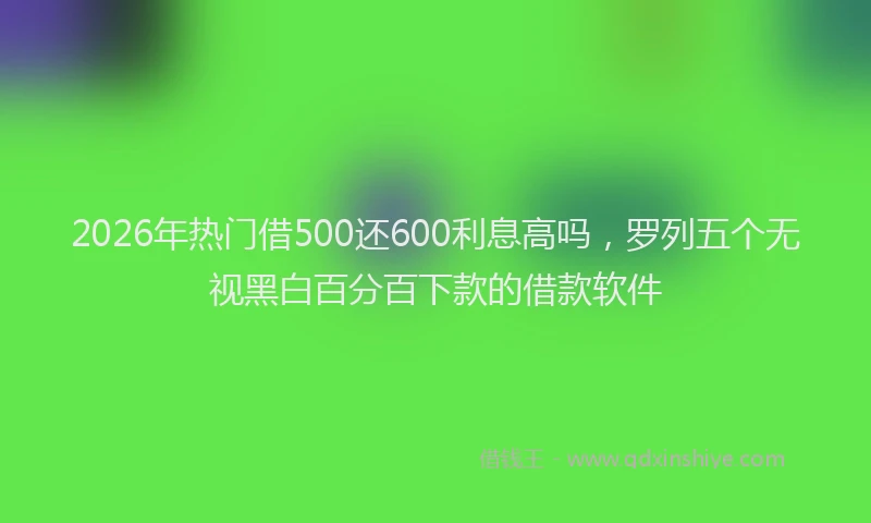2026年热门借500还600利息高吗，罗列五个无视黑白百分百下款的借款软件