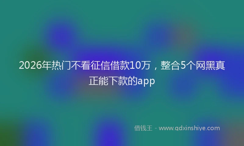 2026年热门不看征信借款10万，整合5个网黑真正能下款的app