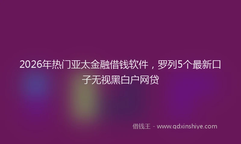 2026年热门亚太金融借钱软件，罗列5个最新口子无视黑白户网贷