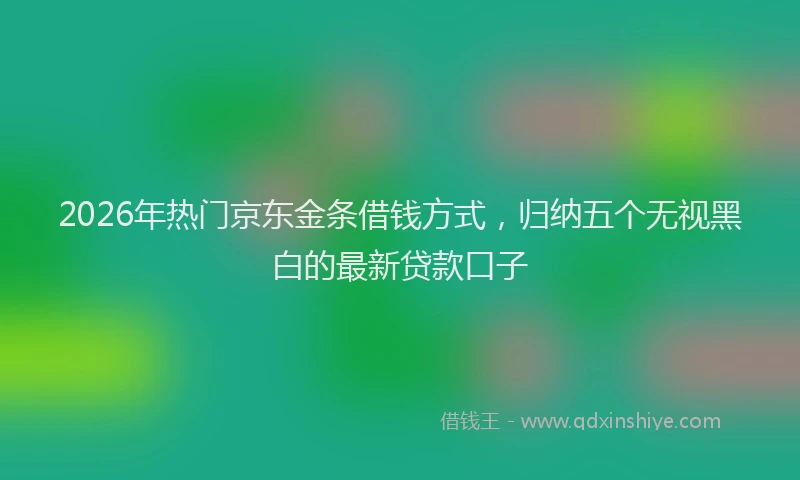 2026年热门京东金条借钱方式，归纳五个无视黑白的最新贷款口子