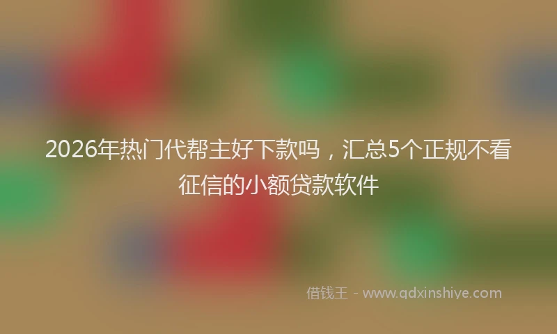 2026年热门代帮主好下款吗，汇总5个正规不看征信的小额贷款软件