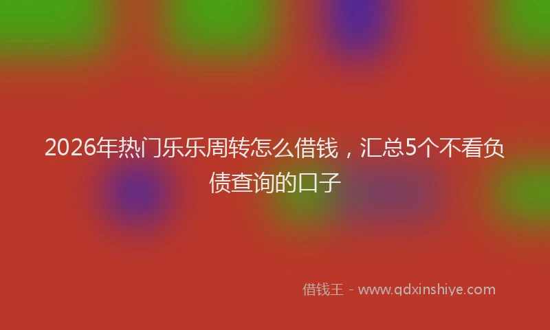 2026年热门乐乐周转怎么借钱，汇总5个不看负债查询的口子