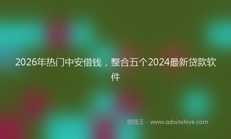 2026年热门中安借钱，整合五个2024最新贷款软件