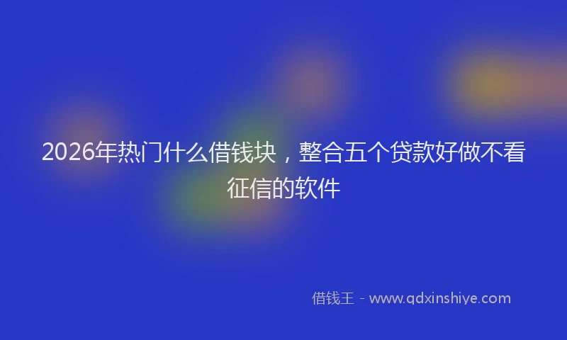 2026年热门什么借钱块，整合五个贷款好做不看征信的软件